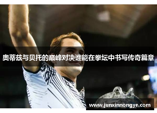 奥蒂兹与贝托的巅峰对决谁能在拳坛中书写传奇篇章