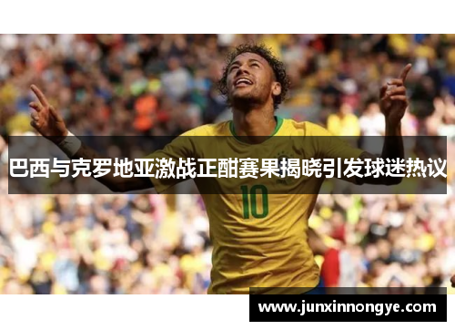 巴西与克罗地亚激战正酣赛果揭晓引发球迷热议